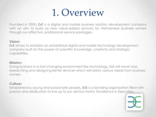 1. Overview
Founded in 2009, ExE is a digital and mobile business solution development company
with an aim to build up new value-added services for Vietnamese business owners
through our effective, professional service packages.

Vision:
ExE strives to establish an established digital and mobile technology development
company built on the power of scientific knowledge, creativity and strategic
capabilities.

Mission:
Doing business in a fast-changing environment like technology, ExE will never stop
researching and designing better services which will satisfy various needs from business
owners.

Culture:
Established by young and passionate people, ExE is a bonding organization filled with
passion and dedication to live up to our service motto: Excellence in Execution.
 