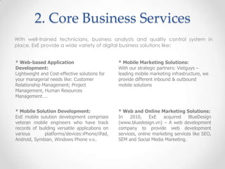 2. Core Business Services
With well-trained technicians, business analysts and quality control system in
place, ExE provide a wide variety of digital business solutions like:


* Web-based Application                         * Mobile Marketing Solutions:
Development:                                    With our strategic partners: Vietguys –
Lightweight and Cost-effective solutions for    leading mobile marketing infrastructure, we
your managerial needs like: Customer            provide different inbound & outbound
Relationship Management; Project                mobile solutions
Management, Human Resources
Management….


* Mobile Solution Development:                  * Web and Online Marketing Solutions:
ExE mobile sulution development comprises       In    2010,    ExE   acquired     BlueDesign
veteran mobile engineers who have track         (www.bluedesign.vn) – A web development
records of building versatile applications on   company to provide web development
various       platforms/devices:iPhone/iPad,    services, online marketing services like SEO,
Android, Symbian, Windows Phone v.v..           SEM and Social Media Marketing.
 