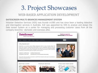 3. Project Showcases
             WEB-BASED APPLICATION DEVELOPMENT
DATESCREEN MULTI-BRANCES MANAGEMENT SYSTEM
Victorian Detective Services (VDS) was founde in1985 and has since been a leading detective
and interrogation services in Australia. ExE was appointed by VDS to analyze and design the
Date screen System as a center for managing and processing customer cases from all the
company branches –domestic and overseas alike.
 