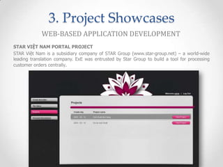 3. Project Showcases
             WEB-BASED APPLICATION DEVELOPMENT
STAR VIỆT NAM PORTAL PROJECT
STAR Việt Nam is a subsidiary company of STAR Group (www.star-group.net) – a world-wide
leading translation company. ExE was entrusted by Star Group to build a tool for processing
customer orders centrally.
 