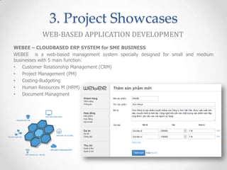 3. Project Showcases
           WEB-BASED APPLICATION DEVELOPMENT
WEBEE – CLOUDBASED ERP SYSTEM for SME BUSINESS
WEBEE is a web-based management system specially designed for small and medium
businesses with 5 main function:
• Customer Relationship Management (CRM)
• Project Management (PM)
• Costing-Budgeting
• Human Resources M (HRM)
• Document Managment
 