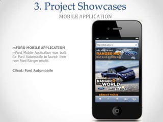 3. Project Showcases
                              MOBILE APPLICATION




mFORD MOBILE APPLICATION
mFord Mobile Application was built
for Ford Automobile to launch their
new Ford Ranger model.

Client: Ford Automobile
 