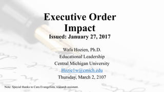 Executive Order
Impact
Issued: January 27, 2017
Wafa Hozien, Ph.D.
Educational Leadership
Central Michigan University
Hozie1w@cmich.edu
Thursday, March 2, 2107
Note: Special thanks to Cara Evangelista, research assistant.
 