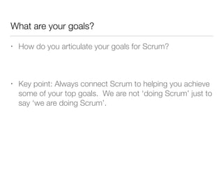 What are your goals?
• How do you articulate your goals for Scrum?
!
• Key point: Always connect Scrum to helping you achieve
some of your top goals. We are not ‘doing Scrum’ just to
say ‘we are doing Scrum’.
 