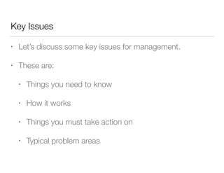 Key Issues
• Let’s discuss some key issues for management.
• These are:
• Things you need to know
• How it works
• Things you must take action on
• Typical problem areas
 