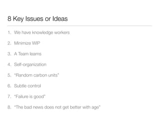 8 Key Issues or Ideas
1. We have knowledge workers
2. Minimize WIP
3. A Team learns
4. Self-organization
5. “Random carbon units”
6. Subtle control
7. “Failure is good”
8. “The bad news does not get better with age”
 