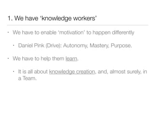1. We have ‘knowledge workers’
• We have to enable ‘motivation’ to happen differently
• Daniel Pink (Drive): Autonomy, Mastery, Purpose.
• We have to help them learn.
• It is all about knowledge creation, and, almost surely, in
a Team.
 