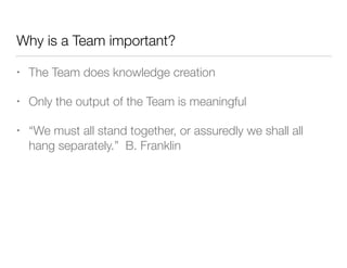 Why is a Team important?
• The Team does knowledge creation
• Only the output of the Team is meaningful
• “We must all stand together, or assuredly we shall all
hang separately.” B. Franklin
 