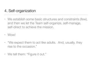 4. Self-organization
• We establish some basic structures and constraints (few),
and then we let the Team self-organize, self-manage,
self-direct to achieve the mission.
• Wow!
• “We expect them to act like adults. And, usually, they
rise to the occasion.”
• We tell them: “Figure it out.”
 