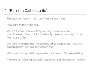 5. “Random Carbon Units”
• People: can’t live with ‘em, can’t live without them.
• Two sides to the same coin.
• We want innovation, creativity, learning, the unexpected,
inventiveness, clever solutions to hard problems, the magic of the
Mona Lisa smile.
• We have to accept their ‘individuality’, their uniqueness. (Well, we
have to accept our own uniqueness too.)
• We have to accept that they can be ‘random’ and ‘make mistakes’.
• They are not ‘plug-replaceable’ resources, and they are not ‘reliable’.
 