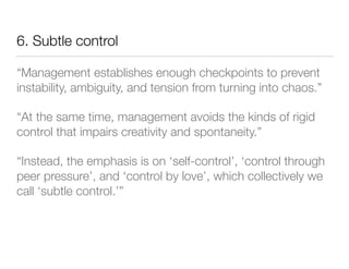 6. Subtle control
“Management establishes enough checkpoints to prevent
instability, ambiguity, and tension from turning into chaos.”
“At the same time, management avoids the kinds of rigid
control that impairs creativity and spontaneity.”
“Instead, the emphasis is on ‘self-control’, ‘control through
peer pressure’, and ‘control by love’, which collectively we
call ‘subtle control.’”
 