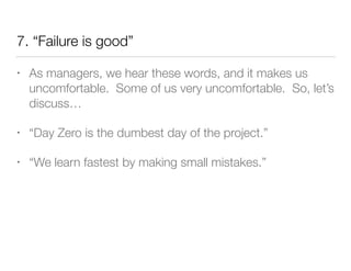 7. “Failure is good”
• As managers, we hear these words, and it makes us
uncomfortable. Some of us very uncomfortable. So, let’s
discuss…
• “Day Zero is the dumbest day of the project.”
• “We learn fastest by making small mistakes.”
 