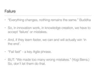 Failure
• “Everything changes, nothing remains the same.” Buddha
• So, in innovation work, in knowledge creation, we have to
accept ‘failure’ or mistakes.
• And, if they learn faster, we can and will actually win ‘in
the end’.
• “Fail fast” - a key Agile phrase.
• BUT: “We made too many wrong mistakes.” (Yogi Berra.)
So, don’t let them do that.
 