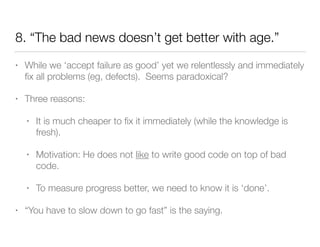 8. “The bad news doesn’t get better with age.”
• While we ‘accept failure as good’ yet we relentlessly and immediately
ﬁx all problems (eg, defects). Seems paradoxical?
• Three reasons:
• It is much cheaper to ﬁx it immediately (while the knowledge is
fresh).
• Motivation: He does not like to write good code on top of bad
code.
• To measure progress better, we need to know it is ‘done’.
• “You have to slow down to go fast” is the saying.
 