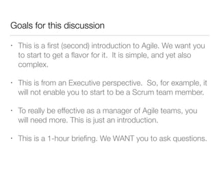 Goals for this discussion
• This is a ﬁrst (second) introduction to Agile. We want you
to start to get a ﬂavor for it. It is simple, and yet also
complex.
• This is from an Executive perspective. So, for example, it
will not enable you to start to be a Scrum team member.
• To really be effective as a manager of Agile teams, you
will need more. This is just an introduction.
• This is a 1-hour brieﬁng. We WANT you to ask questions.
 