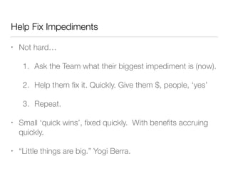 Help Fix Impediments
• Not hard…
1. Ask the Team what their biggest impediment is (now).
2. Help them ﬁx it. Quickly. Give them $, people, ‘yes’
3. Repeat.
• Small ‘quick wins’, ﬁxed quickly. With beneﬁts accruing
quickly.
• “Little things are big.” Yogi Berra.
 
