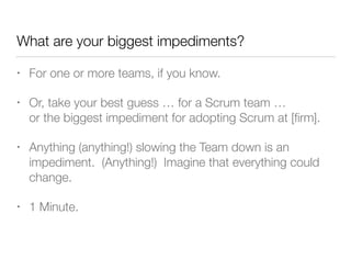What are your biggest impediments?
• For one or more teams, if you know.
• Or, take your best guess … for a Scrum team … 
or the biggest impediment for adopting Scrum at [ﬁrm].
• Anything (anything!) slowing the Team down is an
impediment. (Anything!) Imagine that everything could
change.
• 1 Minute.
 