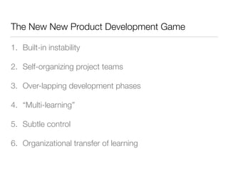 The New New Product Development Game
1. Built-in instability
2. Self-organizing project teams
3. Over-lapping development phases
4. “Multi-learning”
5. Subtle control
6. Organizational transfer of learning
 