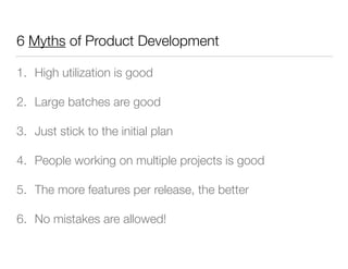 6 Myths of Product Development
1. High utilization is good
2. Large batches are good
3. Just stick to the initial plan
4. People working on multiple projects is good
5. The more features per release, the better
6. No mistakes are allowed!
 