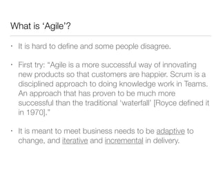 What is ‘Agile’?
• It is hard to deﬁne and some people disagree.
• First try: “Agile is a more successful way of innovating
new products so that customers are happier. Scrum is a
disciplined approach to doing knowledge work in Teams.
An approach that has proven to be much more
successful than the traditional ‘waterfall’ [Royce deﬁned it
in 1970].”
• It is meant to meet business needs to be adaptive to
change, and iterative and incremental in delivery.
 