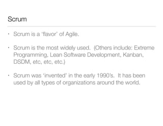 Scrum
• Scrum is a ‘ﬂavor’ of Agile.
• Scrum is the most widely used. (Others include: Extreme
Programming, Lean Software Development, Kanban,
DSDM, etc, etc, etc.)
• Scrum was ‘invented’ in the early 1990’s. It has been
used by all types of organizations around the world.
 