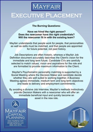 Executive Placement
                     The Burning Questions:

                Have we hired the right person?
        Does the newcomer have the right credentials?
        Will the newcomer fit in with the existing team?

Mayfair understands that people work for people, that personalities
 as well as skills must be matched, and that people are appointed
                 for future potential, not past history.

    Job Descriptions are often historic, whereas a Mayfair Job
Definition document accurately describes the Client's vision for the
  immediate and long term future. Candidate CVs are carefully
 selected to match values, vision and aspirations for the role and
   are formatted to provide maximum information to the Client.

 Mayfair's Psychometric personality matching is supported by a
 Social Meeting where the Decision Maker and candidate decide
  whether they are well suited to working together. A Business
Meeting agrees immediate, medium term and long term objectives
      and leads to delivery and employment commitments.

By avoiding a divisive Job Interview, Mayfair’s methods instinctively
    provide Decision Makers with a newcomer who will offer an
        immediate beneficial input and quickly become an
                        asset in the new role.
 