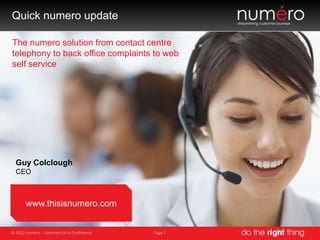Quick numero update

The numero solution from contact centre
telephony to back office complaints to web
self service




  Guy Colclough
  CEO



       www.thisisnumero.com


© 2012 numero - Commercial In Confidence   Page 1
 