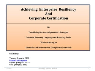 Achieving Enterprise Resiliency
                                And
                       Corporate Certification

                                              By

                         Combining Recovery Operations through a

                      Common Recovery Language and Recovery Tools,

                                     While adhering to

                     Domestic and International Compliance Standards

     Created by:

     Thomas Bronack, CBCP
     Bronackt@dcag.com
     Phone: (718) 591-5553
     Cell: (917) 673-6992

1/23/2013                         Created by: Thomas Bronack           1
 