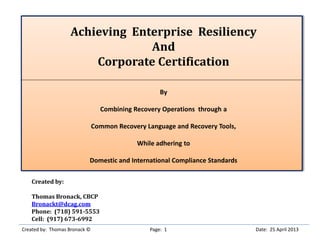 Achieving Enterprise Resiliency
And
Corporate Certification
By
Combining Recovery Operations through a
Common Recovery Language and Recovery Tools,
While adhering to
Domestic and International Compliance Standards
Created by:
Thomas Bronack, CBCP
Bronackt@dcag.com
Phone: (718) 591-5553
Cell: (917) 673-6992
Created by: Thomas Bronack © Page: 1 Date: 25 April 2013
 