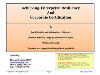 Achieving Enterprise Resiliency
And
Corporate Certification
By
Combining Recovery Operations through a
Common Recovery Language and Recovery Tools,
While adhering to
Domestic and International Compliance Standards
Created by:
Thomas Bronack, CBCP
Bronackt@dcag.com
Phone: (718) 591-5553
Cell: (917) 673-6992
Created by: Thomas Bronack © Page: 1 Date: 25 April 2013
Enterprise Resiliency combines all recovery
operations into one discipline using a common
language and tool set.
Corporate Certification guarantees that the
company complies with all laws in the countries
they do business in.
 