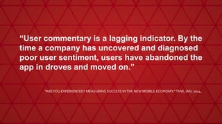 “User commentary is a lagging indicator. By the
time a company has uncovered and diagnosed
poor user sentiment, users have abandoned the
app in droves and moved on.”
"AREYOU EXPERIENCED? MEASURING SUCCESS INTHE NEW MOBILE ECONOMY."TNW, JAN. 2014.
 