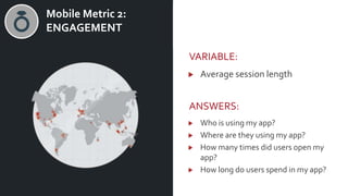v Mobile Metric 2:
ENGAGEMENT
VARIABLE:
Average session length
ANSWERS:
Who is using my app?
Where are they using my app?
How many times did users open my
app?
How long do users spend in my app?
 