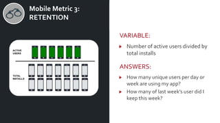 v Mobile Metric 3:
RETENTION
VARIABLE:
Number of active users divided by
total installs
ANSWERS:
How many unique users per day or
week are using my app?
How many of last week’s user did I
keep this week?
 