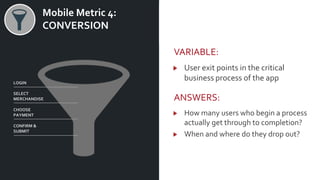 v Mobile Metric 4:
CONVERSION
VARIABLE:
User exit points in the critical
business process of the app
ANSWERS:
How many users who begin a process
actually get through to completion?
When and where do they drop out?
LOGIN
SELECT
MERCHANDISE
CHOOSE
PAYMENT
CONFIRM &
SUBMIT
 