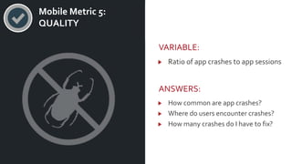 v Mobile Metric 5:
QUALITY
VARIABLE:
Ratio of app crashes to app sessions
ANSWERS:
How common are app crashes?
Where do users encounter crashes?
How many crashes do I have to fix?
 