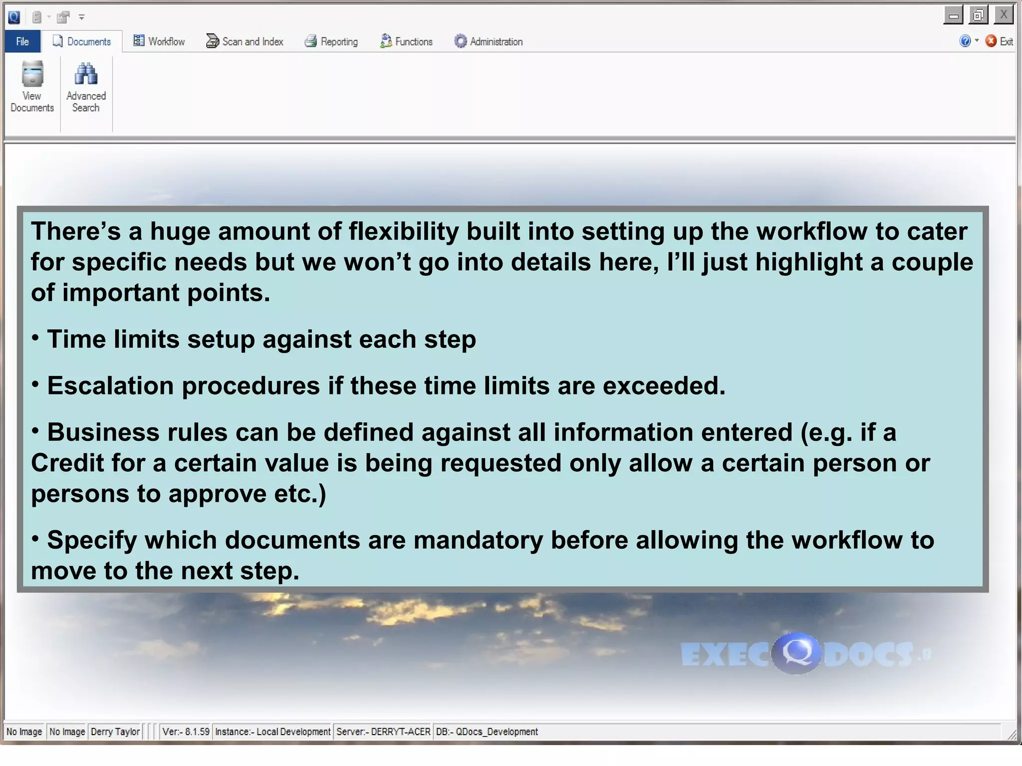 There’s a huge amount of flexibility built into setting up the workflow to cater
for specific needs but we won’t go into details here, I’ll just highlight a couple
of important points.
• Time limits setup against each step
• Escalation procedures if these time limits are exceeded.
• Business rules can be defined against all information entered (e.g. if a
Credit for a certain value is being requested only allow a certain person or
persons to approve etc.)
• Specify which documents are mandatory before allowing the workflow to
move to the next step.
 