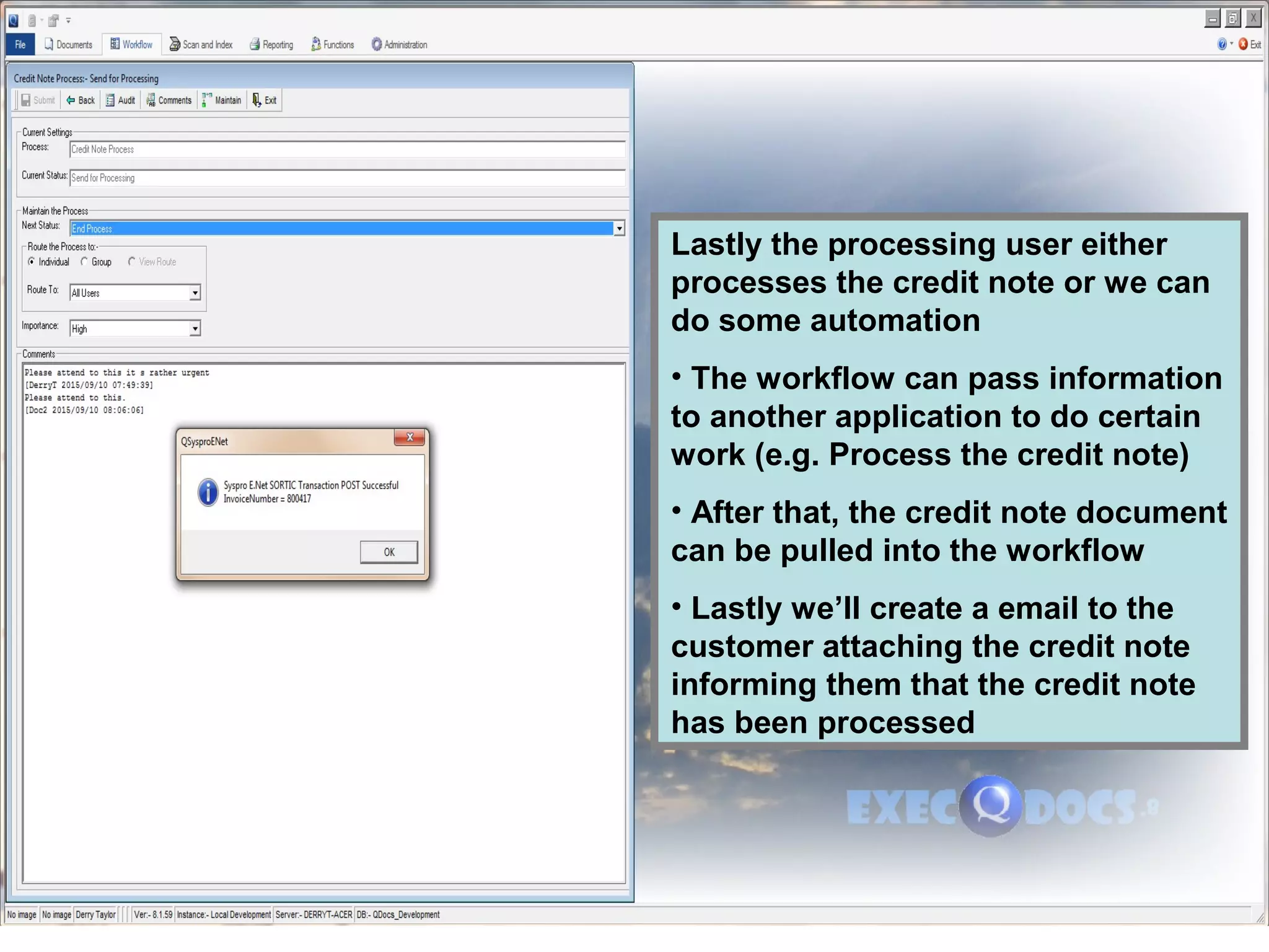 Lastly the processing user either
processes the credit note or we can
do some automation
• The workflow can pass information
to another application to do certain
work (e.g. Process the credit note)
• After that, the credit note document
can be pulled into the workflow
• Lastly we’ll create a email to the
customer attaching the credit note
informing them that the credit note
has been processed
 