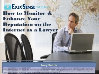 How to Monitor &
Enhance Your
Reputation on the
Internet as a Lawyer
Larry Bodine
Material in this seminar is for reference purposes only. This seminar is sold with the understanding that neither any of the authors nor the publisher are engaged in rendering
legal, accounting, investment, medical or any other professional service directly through this seminar. Neither the publisher nor the authors assume any liability for any errors
or omissions, or for how this seminar or its contents are used or interpreted, or for any consequences resulting directly or indirectly from the use of this seminar. For legal,
financial, medical, strategic or any other type of advice, please personally consult the appropriate professional.
Material in this seminar is for reference purposes only. This seminar is sold with the understanding that neither any of the authors nor the publisher are engaged in rendering
legal, accounting, investment, medical or any other professional service directly through this seminar. Neither the publisher nor the authors assume any liability for any errors
or omissions, or for how this seminar or its contents are used or interpreted, or for any consequences resulting directly or indirectly from the use of this seminar. For legal,
financial, medical, strategic or any other type of advice, please personally consult the appropriate professional.
 
