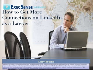 How to Get More Connections on LinkedIn as a Lawyer  Larry Bodine Material in this seminar is for reference purposes only. This seminar is sold with the understanding that neither any of the authors nor the publisher are engaged in rendering legal, accounting, investment, medical or any other professional service directly through this seminar. Neither the publisher nor the authors assume any liability for any errors or omissions, or for how this seminar or its contents are used or interpreted, or for any consequences resulting directly or indirectly from the use of this seminar. For legal, financial, medical, strategic or any other type of advice, please personally consult the appropriate professional. 