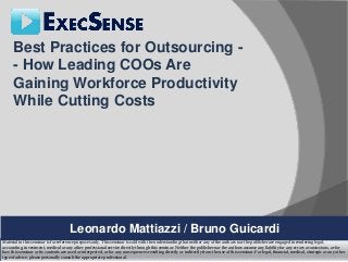 Best Practices for Outsourcing -
      - How Leading COOs Are
      Gaining Workforce Productivity
      While Cutting Costs




                                       Leonardo Mattiazzi / Bruno Guicardi
Material in this seminar is for reference purposes only. This seminar is sold with the understanding that neither any of the authors nor the publisher are engaged in rendering legal,
accounting, investment, medical or any other professional service directly through this seminar. Neither the publisher nor the authors assume any liability for any errors or omissions, or for
how this seminar or its contents are used or interpreted, or for any consequences resulting directly or indirectly from the use of this seminar. For legal, financial, medical, strategic or any other
type of advice, please personally consult the appropriate professional.
 