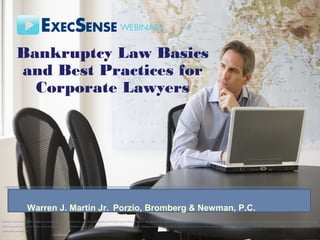 Bankruptcy Law Basics and Best Practices for Corporate Lawyers
Warren J. Martin Jr., Porzio, Bromberg & Newman, P.C.
www.pbnlaw.com
Bankruptcy Law Basics
and Best Practices for
Corporate Lawyers
Material in this seminar is for reference purposes only. This seminar is sold with the understanding that neither any of the authors nor the publisher are engaged in rendering legal, accounting, investment, or any other professional service directly through this seminar. Neither the publisher nor the
authors assume any liability for any errors or omissions, or for how this seminar or its contents are used or interpreted, or for any consequences resulting directly or indirectly from the use of this seminar. For legal, financial, strategic or any other type of advice, please personally consult the
appropriate professional.
Warren J. Martin Jr. Porzio, Bromberg & Newman, P.C.
 