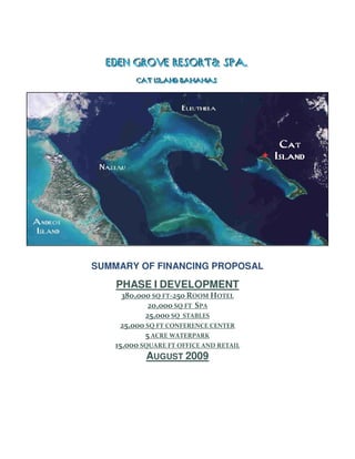 EDEN GROVE RESORT& SPA..
  EDEN GROVE RESORT& SPA
         CAT IISLAND BAHAMAS
         CAT SLAND BAHAMAS




SUMMARY OF FINANCING PROPOSAL

    PHASE I DEVELOPMENT
      380,000 SQ FT-250 ROOM HOTEL
              20,000 SQ FT SPA
             25,000 SQ STABLES
      25,000 SQ FT CONFERENCE CENTER
             5 ACRE WATERPARK
    15,000 SQUARE FT OFFICE AND RETAIL
             AUGUST 2009
 