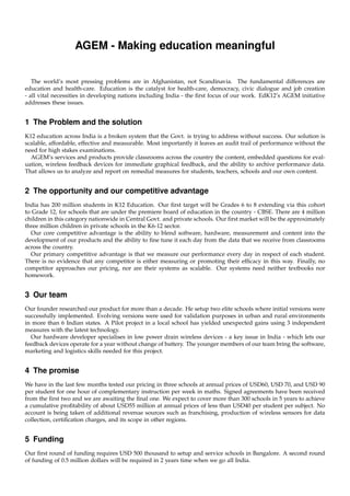 AGEM - Making education meaningful


   The world’s most pressing problems are in Afghanistan, not Scandinavia. The fundamental differences are
education and health-care. Education is the catalyst for health-care, democracy, civic dialogue and job creation
- all vital necessities in developing nations including India - the ﬁrst focus of our work. EdK12’s AGEM initiative
addresses these issues.


1 The Problem and the solution
K12 education across India is a broken system that the Govt. is trying to address without success. Our solution is
scalable, affordable, effective and measurable. Most importantly it leaves an audit trail of performance without the
need for high stakes examinations.
  AGEM’s services and products provide classrooms across the country the content, embedded questions for eval-
uation, wireless feedback devices for immediate graphical feedback, and the ability to archive performance data.
That allows us to analyze and report on remedial measures for students, teachers, schools and our own content.


2 The opportunity and our competitive advantage
India has 200 million students in K12 Education. Our ﬁrst target will be Grades 6 to 8 extending via this cohort
to Grade 12, for schools that are under the premiere board of education in the country - CBSE. There are 4 million
children in this category nationwide in Central Govt. and private schools. Our ﬁrst market will be the approximately
three million children in private schools in the K6-12 sector.
  Our core competitive advantage is the ability to blend software, hardware, measurement and content into the
development of our products and the ability to ﬁne tune it each day from the data that we receive from classrooms
across the country.
  Our primary competitive advantage is that we measure our performance every day in respect of each student.
There is no evidence that any competitor is either measuring or promoting their efﬁcacy in this way. Finally, no
competitor approaches our pricing, nor are their systems as scalable. Our systems need neither textbooks nor
homework.


3 Our team
Our founder researched our product for more than a decade. He setup two elite schools where initial versions were
successfully implemented. Evolving versions were used for validation purposes in urban and rural environments
in more than 6 Indian states. A Pilot project in a local school has yielded unexpected gains using 3 independent
measures with the latest technology.
  Our hardware developer specialises in low power drain wireless devices - a key issue in India - which lets our
feedback devices operate for a year without change of battery. The younger members of our team bring the software,
marketing and logistics skills needed for this project.


4 The promise
We have in the last few months tested our pricing in three schools at annual prices of USD60, USD 70, and USD 90
per student for one hour of complementary instruction per week in maths. Signed agreements have been received
from the ﬁrst two and we are awaiting the ﬁnal one. We expect to cover more than 300 schools in 5 years to achieve
a cumulative proﬁtability of about USD55 million at annual prices of less than USD40 per student per subject. No
account is being taken of additional revenue sources such as franchising, production of wireless sensors for data
collection, certiﬁcation charges, and its scope in other regions.


5 Funding
Our ﬁrst round of funding requires USD 500 thousand to setup and service schools in Bangalore. A second round
of funding of 0.5 million dollars will be required in 2 years time when we go all India.
 
