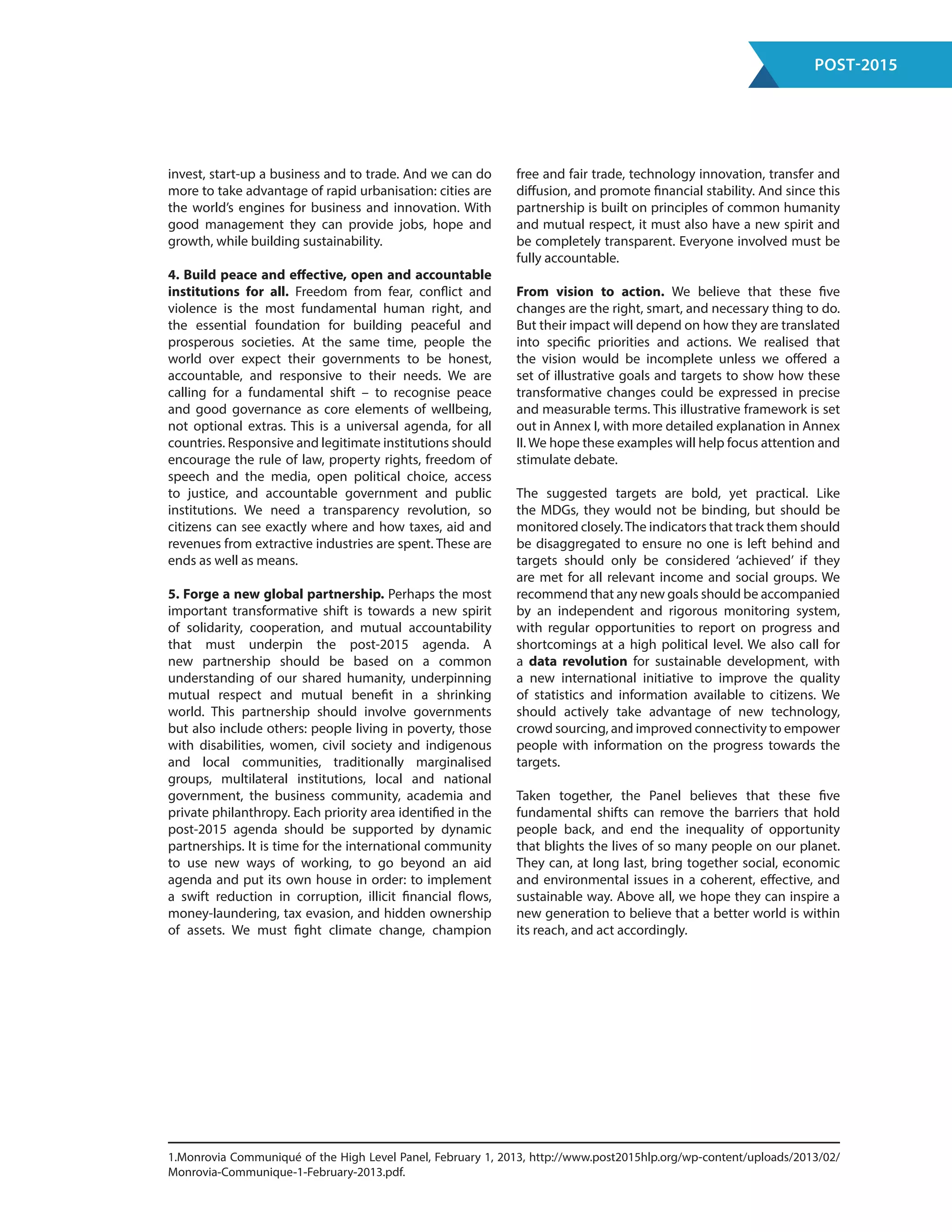 Post-2015
invest, start-up a business and to trade. And we can do
more to take advantage of rapid urbanisation: cities are
the world’s engines for business and innovation. With
good management they can provide jobs, hope and
growth, while building sustainability.
4. Build peace and effective, open and accountable
institutions for all. Freedom from fear, conflict and
violence is the most fundamental human right, and
the essential foundation for building peaceful and
prosperous societies. At the same time, people the
world over expect their governments to be honest,
accountable, and responsive to their needs. We are
calling for a fundamental shift – to recognise peace
and good governance as core elements of wellbeing,
not optional extras. This is a universal agenda, for all
countries. Responsive and legitimate institutions should
encourage the rule of law, property rights, freedom of
speech and the media, open political choice, access
to justice, and accountable government and public
institutions. We need a transparency revolution, so
citizens can see exactly where and how taxes, aid and
revenues from extractive industries are spent. These are
ends as well as means.
5. Forge a new global partnership. Perhaps the most
important transformative shift is towards a new spirit
of solidarity, cooperation, and mutual accountability
that must underpin the post-2015 agenda. A
new partnership should be based on a common
understanding of our shared humanity, underpinning
mutual respect and mutual benefit in a shrinking
world. This partnership should involve governments
but also include others: people living in poverty, those
with disabilities, women, civil society and indigenous
and local communities, traditionally marginalised
groups, multilateral institutions, local and national
government, the business community, academia and
private philanthropy. Each priority area identified in the
post-2015 agenda should be supported by dynamic
partnerships. It is time for the international community
to use new ways of working, to go beyond an aid
agenda and put its own house in order: to implement
a swift reduction in corruption, illicit financial flows,
money-laundering, tax evasion, and hidden ownership
of assets. We must fight climate change, champion
free and fair trade, technology innovation, transfer and
diffusion, and promote financial stability. And since this
partnership is built on principles of common humanity
and mutual respect, it must also have a new spirit and
be completely transparent. Everyone involved must be
fully accountable.
From vision to action. We believe that these five
changes are the right, smart, and necessary thing to do.
But their impact will depend on how they are translated
into specific priorities and actions. We realised that
the vision would be incomplete unless we offered a
set of illustrative goals and targets to show how these
transformative changes could be expressed in precise
and measurable terms. This illustrative framework is set
out in Annex I, with more detailed explanation in Annex
II. We hope these examples will help focus attention and
stimulate debate.
The suggested targets are bold, yet practical. Like
the MDGs, they would not be binding, but should be
monitored closely.The indicators that track them should
be disaggregated to ensure no one is left behind and
targets should only be considered ‘achieved’ if they
are met for all relevant income and social groups. We
recommend that any new goals should be accompanied
by an independent and rigorous monitoring system,
with regular opportunities to report on progress and
shortcomings at a high political level. We also call for
a data revolution for sustainable development, with
a new international initiative to improve the quality
of statistics and information available to citizens. We
should actively take advantage of new technology,
crowd sourcing, and improved connectivity to empower
people with information on the progress towards the
targets.
Taken together, the Panel believes that these five
fundamental shifts can remove the barriers that hold
people back, and end the inequality of opportunity
that blights the lives of so many people on our planet.
They can, at long last, bring together social, economic
and environmental issues in a coherent, effective, and
sustainable way. Above all, we hope they can inspire a
new generation to believe that a better world is within
its reach, and act accordingly.
1.Monrovia Communiqué of the High Level Panel, February 1, 2013, http://www.post2015hlp.org/wp-content/uploads/2013/02/
Monrovia-Communique-1-February-2013.pdf.
 