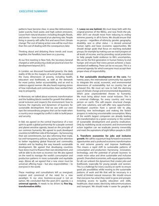 patterns have become clear, in areas like deforestation,
water scarcity, food waste, and high carbon emissions.
Losses from natural disasters–including drought, floods,
and storms – have increased at an alarming rate. People
living in poverty will suffer first and worst from climate
change. The cost of taking action now will be much less
than the cost of dealing with the consequences later.
Thinking about and debating these trends and issues
together, the Panellists have been on a journey.
At our first meeting in New York, the Secretary General
charged us with producing a bold yet practical vision for
development beyond 2015.
In London, we discussed household poverty: the daily
reality of life on the margins of survival. We considered
the many dimensions of poverty, including health,
education and livelihoods, as well as the demands
for more justice, better accountability, and an end to
violence against women. We also heard inspiring stories
of how individuals and communities have worked their
way to prosperity.
In Monrovia, we talked about economic transformation
and the building blocks needed for growth that delivers
social inclusion and respects the environment: how to
harness the ingenuity and dynamism of business for
sustainable development. And we saw with our own
eyes the extraordinary progress that can be made when
a country once ravaged by conflict is able to build peace
and security.
In Bali, we agreed on the central importance of a new
spirit to guide a global partnership for a people-centred
and planet-sensitive agenda, based on the principle of
our common humanity. We agreed to push developed
countriestofulfiltheirsideofthebargain–byhonouring
their aid commitments, but also reforming their trade,
tax and transparency policies, by paying more attention
to better regulating global financial and commodity
markets and by leading the way towards sustainable
development. We agreed that developing countries
have done much to finance their own development, and
will be able to do more as incomes rise. We also agreed
on the need to manage the world’s consumption and
production patterns in more sustainable and equitable
ways. Above all, we agreed that a new vision must be
universal: offering hope – but also responsibilities – to
everyone in the world.
These meetings and consultations left us energised,
inspired and convinced of the need for a new
paradigm. In our view, business-as-usual is not an
option. We concluded that the post-2015 agenda is a
universal agenda. It needs to be driven by five big,
transformative shifts:
1. Leave no one behind. We must keep faith with the
original promise of the MDGs, and now finish the job.
After 2015 we should move from reducing to ending
extreme poverty, in all its forms. We should ensure that
no person – regardless of ethnicity, gender, geography,
disability, race or other status – is denied universal
human rights and basic economic opportunities. We
should design goals that focus on reaching excluded
groups, for example by making sure we track progress at
all levels of income, and by providing social protection
to help people build resilience to life’s uncertainties.
We can be the first generation in human history to end
hunger and ensure that every person achieves a basic
standard of wellbeing. There can be no excuses. This is a
universal agenda, for which everyone must accept their
proper share of responsibility.
2. Put sustainable development at the core. For
twenty years, the international community has aspired
to integrate the social, economic, and environmental
dimensions of sustainability, but no country has yet
achieved this. We must act now to halt the alarming
pace of climate change and environmental degradation,
which pose unprecedented threats to humanity.
We must bring about more social inclusion. This is
a universal challenge, for every country and every
person on earth. This will require structural change,
with new solutions, and will offer new opportunities.
Developed countries have a special role to play,
fostering new technologies and making the fastest
progress in reducing unsustainable consumption. Many
of the world’s largest companies are already leading
this transformation to a green economy in the context
of sustainable development and poverty eradication.
Only by mobilising social, economic and environmental
action together can we eradicate poverty irreversibly
and meet the aspirations of eight billion people in 2030.
3. Transform economies for jobs and inclusive
growth. We call for a quantum leap forward in economic
opportunities and a profound economic transformation
to end extreme poverty and improve livelihoods.
This means a rapid shift to sustainable patterns of
consumption and production--harnessing innovation,
technology, and the potential of private business to
create more value and drive sustainable and inclusive
growth. Diversified economies, with equal opportunities
for all, can unleash the dynamism that creates jobs and
livelihoods, especially for young people and women.
This is a challenge for every country on earth: to ensure
good job possibilities while moving to the sustainable
patterns of work and life that will be necessary in a
world of limited natural resources. We should ensure
that everyone has what they need to grow and prosper,
including access to quality education and skills,
healthcare, clean water, electricity, telecommunications
and transport. We should make it easier for people to
Executive Summary
 