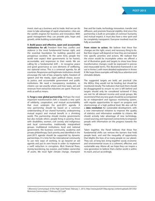 Post-2015
invest, start-up a business and to trade. And we can do
more to take advantage of rapid urbanisation: cities are
the world’s engines for business and innovation. With
good management they can provide jobs, hope and
growth, while building sustainability.
4. Build peace and effective, open and accountable
institutions for all. Freedom from fear, conflict and
violence is the most fundamental human right, and
the essential foundation for building peaceful and
prosperous societies. At the same time, people the
world over expect their governments to be honest,
accountable, and responsive to their needs. We are
calling for a fundamental shift – to recognise peace
and good governance as core elements of wellbeing,
not optional extras. This is a universal agenda, for all
countries. Responsive and legitimate institutions should
encourage the rule of law, property rights, freedom of
speech and the media, open political choice, access
to justice, and accountable government and public
institutions. We need a transparency revolution, so
citizens can see exactly where and how taxes, aid and
revenues from extractive industries are spent. These are
ends as well as means.
5. Forge a new global partnership. Perhaps the most
important transformative shift is towards a new spirit
of solidarity, cooperation, and mutual accountability
that must underpin the post-2015 agenda. A
new partnership should be based on a common
understanding of our shared humanity, underpinning
mutual respect and mutual benefit in a shrinking
world. This partnership should involve governments
but also include others: people living in poverty, those
with disabilities, women, civil society and indigenous
and local communities, traditionally marginalised
groups, multilateral institutions, local and national
government, the business community, academia and
private philanthropy. Each priority area identified in the
post-2015 agenda should be supported by dynamic
partnerships. It is time for the international community
to use new ways of working, to go beyond an aid
agenda and put its own house in order: to implement
a swift reduction in corruption, illicit financial flows,
money-laundering, tax evasion, and hidden ownership
of assets. We must fight climate change, champion
free and fair trade, technology innovation, transfer and
diffusion, and promote financial stability. And since this
partnership is built on principles of common humanity
and mutual respect, it must also have a new spirit and
be completely transparent. Everyone involved must be
fully accountable.
From vision to action. We believe that these five
changes are the right, smart, and necessary thing to do.
But their impact will depend on how they are translated
into specific priorities and actions. We realised that
the vision would be incomplete unless we offered a
set of illustrative goals and targets to show how these
transformative changes could be expressed in precise
and measurable terms. This illustrative framework is set
out in Annex I, with more detailed explanation in Annex
II. We hope these examples will help focus attention and
stimulate debate.
The suggested targets are bold, yet practical. Like
the MDGs, they would not be binding, but should be
monitored closely.The indicators that track them should
be disaggregated to ensure no one is left behind and
targets should only be considered ‘achieved’ if they
are met for all relevant income and social groups. We
recommend that any new goals should be accompanied
by an independent and rigorous monitoring system,
with regular opportunities to report on progress and
shortcomings at a high political level. We also call for
a data revolution for sustainable development, with
a new international initiative to improve the quality
of statistics and information available to citizens. We
should actively take advantage of new technology,
crowd sourcing, and improved connectivity to empower
people with information on the progress towards the
targets.
Taken together, the Panel believes that these five
fundamental shifts can remove the barriers that hold
people back, and end the inequality of opportunity
that blights the lives of so many people on our planet.
They can, at long last, bring together social, economic
and environmental issues in a coherent, effective, and
sustainable way. Above all, we hope they can inspire a
new generation to believe that a better world is within
its reach, and act accordingly.
1.Monrovia Communiqué of the High Level Panel, February 1, 2013, http://www.post2015hlp.org/wp-content/uploads/2013/02/
Monrovia-Communique-1-February-2013.pdf.
 