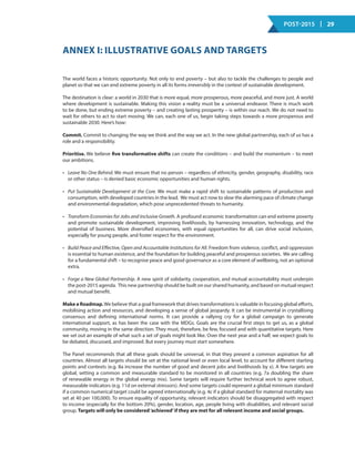 Post-2015 | 29
Annex I: Illustrative Goals and Targets
The world faces a historic opportunity. Not only to end poverty – but also to tackle the challenges to people and
planet so that we can end extreme poverty in all its forms irreversibly in the context of sustainable development.
The destination is clear: a world in 2030 that is more equal, more prosperous, more peaceful, and more just. A world
where development is sustainable. Making this vision a reality must be a universal endeavor. There is much work
to be done, but ending extreme poverty – and creating lasting prosperity – is within our reach. We do not need to
wait for others to act to start moving. We can, each one of us, begin taking steps towards a more prosperous and
sustainable 2030. Here’s how:
Commit. Commit to changing the way we think and the way we act. In the new global partnership, each of us has a
role and a responsibility.
Prioritise. We believe five transformative shifts can create the conditions – and build the momentum – to meet
our ambitions.
•	 Leave No One Behind. We must ensure that no person – regardless of ethnicity, gender, geography, disability, race
or other status – is denied basic economic opportunities and human rights.
•	 Put Sustainable Development at the Core. We must make a rapid shift to sustainable patterns of production and
consumption, with developed countries in the lead. We must act now to slow the alarming pace of climate change
and environmental degradation, which pose unprecedented threats to humanity.
•	 Transform Economies for Jobs and Inclusive Growth. A profound economic transformation can end extreme poverty
and promote sustainable development, improving livelihoods, by harnessing innovation, technology, and the
potential of business. More diversified economies, with equal opportunities for all, can drive social inclusion,
especially for young people, and foster respect for the environment.
•	 Build Peace and Effective, Open and Accountable Institutions for All. Freedom from violence, conflict, and oppression
is essential to human existence, and the foundation for building peaceful and prosperous societies. We are calling
for a fundamental shift – to recognise peace and good governance as a core element of wellbeing, not an optional
extra.
•	 Forge a New Global Partnership. A new spirit of solidarity, cooperation, and mutual accountability must underpin
the post-2015 agenda. This new partnership should be built on our shared humanity, and based on mutual respect
and mutual benefit. 
Make a Roadmap.We believe that a goal framework that drives transformations is valuable in focusing global efforts,
mobilising action and resources, and developing a sense of global jeopardy. It can be instrumental in crystallising
consensus and defining international norms. It can provide a rallying cry for a global campaign to generate
international support, as has been the case with the MDGs. Goals are the crucial first steps to get us, as a global
community, moving in the same direction. They must, therefore, be few, focused and with quantitative targets. Here
we set out an example of what such a set of goals might look like. Over the next year and a half, we expect goals to
be debated, discussed, and improved. But every journey must start somewhere.
The Panel recommends that all these goals should be universal, in that they present a common aspiration for all
countries. Almost all targets should be set at the national level or even local level, to account for different starting
points and contexts (e.g. 8a increase the number of good and decent jobs and livelihoods by x). A few targets are
global, setting a common and measurable standard to be monitored in all countries (e.g. 7a doubling the share
of renewable energy in the global energy mix). Some targets will require further technical work to agree robust,
measurable indicators (e.g. 11d on external stressors). And some targets could represent a global minimum standard
if a common numerical target could be agreed internationally (e.g. 4c if a global standard for maternal mortality was
set at 40 per 100,000). To ensure equality of opportunity, relevant indicators should be disaggregated with respect
to income (especially for the bottom 20%), gender, location, age, people living with disabilities, and relevant social
group. Targets will only be considered‘achieved’if they are met for all relevant income and social groups.
 