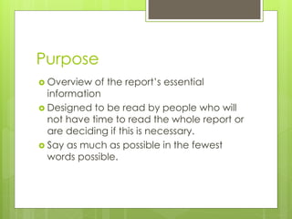 Purpose 
 Overview of the report’s essential 
information 
 Designed to be read by people who will 
not have time to read the whole report or 
are deciding if this is necessary. 
 Say as much as possible in the fewest 
words possible. 
 