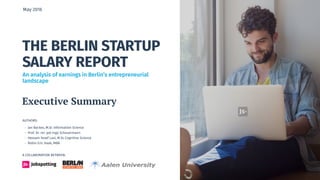 THE BERLIN STARTUP
SALARY REPORT
AUTHORS:
- Jan Backes, M.Sc Information Science
- Prof. Dr. rer. pol Ingo Scheuermann
- Hessam Yosef Lavi, M.Sc Cognitive Science
- Robin Eric Haak, MBA
May 2016
A COLLABORATION BETWEEN:
Executive Summary
An analysis of earnings in Berlin’s entrepreneurial
landscape
 