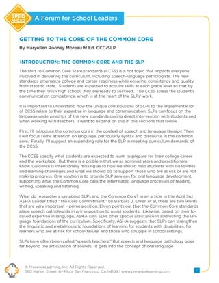 A Forum for School Leaders
© PresenceLearning, Inc. All Rights Reserved.
580 Market Street, 6th Floor San Francisco, CA 94104 | www.presencelearning.com 1
new realities
new choices
GETTING TO THE CORE OF THE COMMON CORE
By Maryellen Rooney Moreau M.Ed. CCC-SLP
The shift to Common Core State standards (CCSS) is a hot topic that impacts everyone
involved in delivering the curriculum, including speech-language pathologists. The new
standards emphasize college and career readiness while ensuring consistency and quality
from state to state. Students are expected to acquire skills at each grade level so that by
the time they finish high school, they are ready to succeed. The CCSS stress the student’s
communication competence, which is at the heart of the SLPs’ work.
It is important to understand how the unique contributions of SLPs to the implementation
of CCSS relate to their expertise in language and communication. SLPs can focus on the
language underpinnings of the new standards during direct intervention with students and
when working with teachers. I want to expand on this in this sections that follow.
First, I’ll introduce the common core in the context of speech and language therapy. Then
I will focus some attention on language, particularly syntax and discourse in the common
core. Finally, I’ll suggest an expanding role for the SLP in meeting curriculum demands of
the CCSS.
The CCSS specify what students are expected to learn to prepare for their college career
and the workplace. But there is a problem that we as administrators and practitioners
know. Guidance is intentionally missing as to how we should help students with disabilities
and learning challenges and what we should do to support those who are at risk or are not
making progress. One solution is to provide SLP services for oral language development,
supporting what the Common Core calls the interrelated language processes of reading,
writing, speaking and listening.
What do researchers say about SLPs and the Common Core? In an article in the April 3rd
ASHA Leader titled “The Core Commitment,” by Barbara J. Ehren et al, there are two words
that are very important --prime position. Ehren points out that the Common Core standards
place speech pathologists in prime position to assist students. Likewise, based on their fo-
cused expertise in language, ASHA says SLPs offer special assistance in addressing the lan-
guage foundations of the curriculum. Specifically, ASHA suggests that SLPs can strengthen
the linguistic and metalinguistic foundations of learning for students with disabilities, for
learners who are at risk for school failure, and those who struggle in school settings.
SLPs have often been called “speech teachers.” But speech and language pathology goes
far beyond the articulation of sounds. It gets into the concept of oral language
INTRODUCTION: THE COMMON CORE AND THE SLP
 